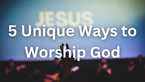 5 Unique Ways to Worship God