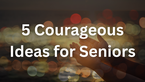5 Courageous Ideas for Seniors