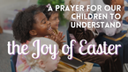 A Prayer for Our Children to Understand the Joy of Easter | Your Daily Prayer