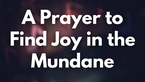 A Prayer to Find Joy in the Mundane | Your Daily Prayer