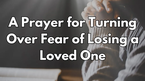 A Prayer for Turning Over Fear of Losing a Loved One | Your Daily Prayer