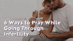 6 Ways to Pray While Going Through Infertility