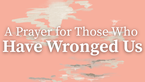 A Prayer for Those Who Have Wronged Us | Your Daily Prayer
