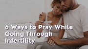 6 Ways to Pray While Going Through Infertility