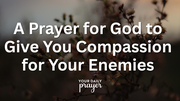 A Prayer for God to Give You Compassion for Your Enemies | Your Daily Prayer