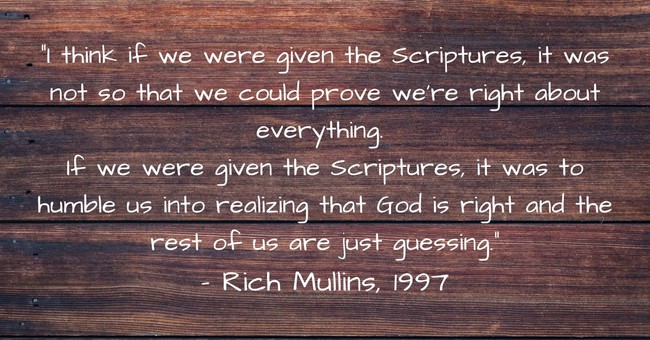 Rich Mullins quote I think if we were given the Scriptures, it was not so that we could prove that we were right about everything. If we were given the Scriptures, it was to humble us into realizing that God is right, and the rest of us are just guessing.