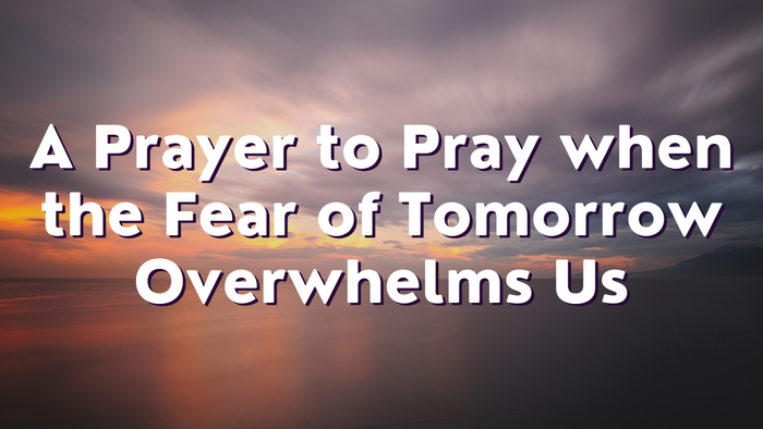 A Prayer to Pray when the Fear of Tomorrow Overwhelms Us | Your Daily Prayer